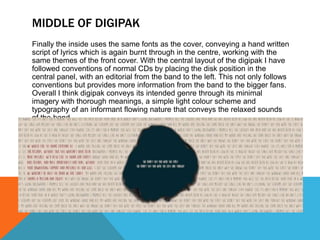 MIDDLE OF DIGIPAK
Finally the inside uses the same fonts as the cover, conveying a hand written
script of lyrics which is again burnt through in the centre, working with the
same themes of the front cover. With the central layout of the digipak I have
followed conventions of normal CDs by placing the disk position in the
central panel, with an editorial from the band to the left. This not only follows
conventions but provides more information from the band to the bigger fans.
Overall I think digipak conveys its intended genre through its minimal
imagery with thorough meanings, a simple light colour scheme and
typography of an informant flowing nature that conveys the relaxed sounds
of the band.
 
