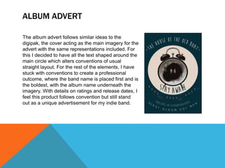 ALBUM ADVERT
The album advert follows similar ideas to the
digipak, the cover acting as the main imagery for the
advert with the same representations included. For
this I decided to have all the text shaped around the
main circle which alters conventions of usual
straight layout. For the rest of the elements, I have
stuck with conventions to create a professional
outcome, where the band name is placed first and is
the boldest, with the album name underneath the
imagery. With details on ratings and release dates, I
feel this product follows convention but still stand
out as a unique advertisement for my indie band.
 