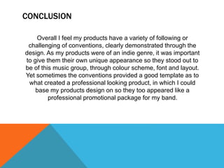 CONCLUSION
Overall I feel my products have a variety of following or
challenging of conventions, clearly demonstrated through the
design. As my products were of an indie genre, it was important
to give them their own unique appearance so they stood out to
be of this music group, through colour scheme, font and layout.
Yet sometimes the conventions provided a good template as to
what created a professional looking product, in which I could
base my products design on so they too appeared like a
professional promotional package for my band.
 