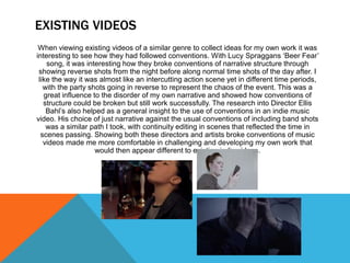 EXISTING VIDEOS
When viewing existing videos of a similar genre to collect ideas for my own work it was
interesting to see how they had followed conventions. With Lucy Spraggans ‘Beer Fear’
song, it was interesting how they broke conventions of narrative structure through
showing reverse shots from the night before along normal time shots of the day after. I
like the way it was almost like an intercutting action scene yet in different time periods,
with the party shots going in reverse to represent the chaos of the event. This was a
great influence to the disorder of my own narrative and showed how conventions of
structure could be broken but still work successfully. The research into Director Ellis
Bahl’s also helped as a general insight to the use of conventions in an indie music
video. His choice of just narrative against the usual conventions of including band shots
was a similar path I took, with continuity editing in scenes that reflected the time in
scenes passing. Showing both these directors and artists broke conventions of music
videos made me more comfortable in challenging and developing my own work that
would then appear different to existing indie videos.
 