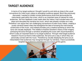 TARGET AUDIENCE
In terms of my target audience I thought I would try and stick as close to the usual
conventions for indie music videos to strengthen audience appeal. Much like previously
discussed, I wanted to initially include performance shots that demonstrate the
instruments used within the music, which is an important area of interest for indie
audiences. Yet from feedback it was made clear the videos I had included were out of
place and disrupted the narrative too much, which was already complex as it was.
Therefore I can argue that I am challenging conventions of indie music videos, creating a
purely narrative based video that disregards the idea of knowing the instrumental
construction of the music, and instead provides just a creative backdrop to which the
lyrics are visually displayed. This relates to Andrew Goodwin’s theory of the imagery
portraying the lyrics through a narrative (amplifying the music with visual illustration),
which is also an important factor to my target audience. Through initial target audience
research I found out that to indie audiences, the lyrics are a way in which they can
personally connect with the music. Therefore by visually displaying the lyrics as an
interpretation that audiences may recognise through my narrative, I have successfully
targeted my audiences and followed conventions of this genre.
 