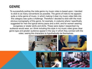 GENRE
To successfully portray the indie genre my music video is based upon, I decided
to stick to as many conventions as possible. The genre of indie to me appears
quite a niche genre of music, in which making it clear my music video falls into
this category was quite a challenge. Therefore I decided to stick with the most
obvious iconography of this genre, for example, in costume where I specifically
suggested for men the typical skinny jeans and a shirt, and for women wearing
dungarees or skater skirts and shirts. These were styles I researched my
audience would wear, so I think including this style in my music video gives clear
genre type and greater audience appeal in the way in which they connect with the
video, seeing the characters to hypothetically be themselves.
 