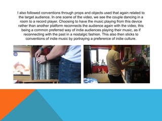 I also followed conventions through props and objects used that again related to
the target audience. In one scene of the video, we see the couple dancing in a
room to a record player. Choosing to have the music playing from this device
rather than another platform reconnects the audience again with the video, this
being a common preferred way of indie audiences playing their music, as if
reconnecting with the past in a nostalgic fashion. This also then sticks to
conventions of indie music by portraying a preference of indie culture.
 