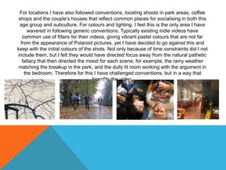For locations I have also followed conventions, locating shoots in park areas, coffee
shops and the couple’s houses that reflect common places for socialising in both this
age group and subculture. For colours and lighting, I feel this is the only area I have
wavered in following generic conventions. Typically existing indie videos have
common use of filters for their videos, giving vibrant pastel colours that are not far
from the appearance of Polaroid pictures, yet I have decided to go against this and
keep with the initial colours of the shots. Not only because of time constraints did I not
include them, but I felt they would have directed focus away from the natural pathetic
fallacy that then directed the mood for each scene, for example, the rainy weather
matching the breakup in the park, and the dully lit room working with the argument in
the bedroom. Therefore for this I have challenged conventions, but in a way that
benefits the video.
 