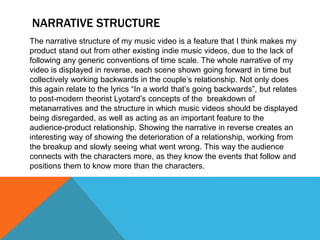 NARRATIVE STRUCTURE
The narrative structure of my music video is a feature that I think makes my
product stand out from other existing indie music videos, due to the lack of
following any generic conventions of time scale. The whole narrative of my
video is displayed in reverse, each scene shown going forward in time but
collectively working backwards in the couple’s relationship. Not only does
this again relate to the lyrics “In a world that’s going backwards”, but relates
to post-modern theorist Lyotard’s concepts of the breakdown of
metanarratives and the structure in which music videos should be displayed
being disregarded, as well as acting as an important feature to the
audience-product relationship. Showing the narrative in reverse creates an
interesting way of showing the deterioration of a relationship, working from
the breakup and slowly seeing what went wrong. This way the audience
connects with the characters more, as they know the events that follow and
positions them to know more than the characters.
 