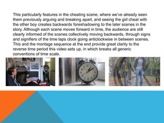 This particularly features in the cheating scene, where we’ve already seen
them previously arguing and breaking apart, and seeing the girl cheat with
the other boy creates backwards foreshadowing to the later scenes in the
story. Although each scene moves forward in time, the audience are still
clearly informed of the scenes collectively moving backwards, through signs
and signifiers of the time laps clock going anticlockwise in between scenes.
This and the montage sequence at the end provide great clarity to the
reverse time period this video sets up, in which breaks all generic
conventions of time scale.
 
