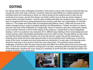 EDITING
For editing I feel I’ve also challenged conventions. Each scene is set up with numerous shots that take you
through the action with clear continuity. I wanted to make this clear difference in editing between each
individual scene and it working as a whole, as I feel by doing this the audience tend to relax into the
continuity of one scene, and are then thrown out of their comfort zone as they are shown images of
reverse clocks and other locations. I feel this style of editing stimulates the audience more, leaving it up to
them to recognise that time is going backwards and coming up with their own interpretation on how they
relate to it. This relates with Stuart Halls ‘Encoding/Decoding Effects Theory’ (1980) with the idea of the
media message having a range of possible meanings and interpretations. I initially ‘encoded’ my video to
have the main idea of the breakdown of a relationship, shown in reverse to show the components making
up this downfall. However in terms of the reading of the audience, I wanted them to have a Negotiated
reading, in which my audience may read parts of it in different ways relating to their social background and
context, giving a wider interpretation generalised around my initial concept. Through editing I’ve also made
sure that like Andrew Goodwin’s theories, the music fits with the visuals. We see this especially in the
cheating scene where the blond male opens the door to find his girlfriend with another guy, in which the
tempo of the music increases and more instruments are introduced. It is also clear in the dancing scene
where the male puts on the record to which the music slows down. This particular scene however
challenges conventions itself, the pace slowing down that differs from all the drama that we’ve previously
seen. It’s from this moment I wanted a turning point to be seen, everything after this being the happy side
of the relationship, therefore the music acting as a backdrop of control that with it decides the positive and
negative moments of the relationship.
 