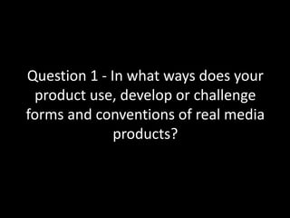 Question 1 - In what ways does your
product use, develop or challenge
forms and conventions of real media
products?
 