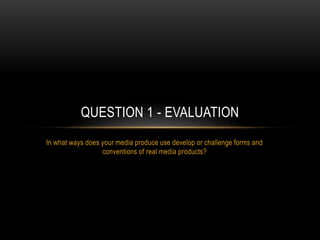 In what ways does your media produce use develop or challenge forms and
conventions of real media products?
QUESTION 1 - EVALUATION
 