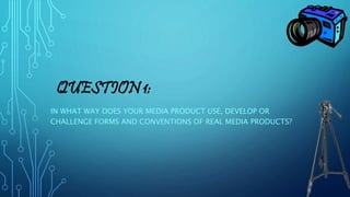 QUESTION 1:
IN WHAT WAY DOES YOUR MEDIA PRODUCT USE, DEVELOP OR
CHALLENGE FORMS AND CONVENTIONS OF REAL MEDIA PRODUCTS?
 