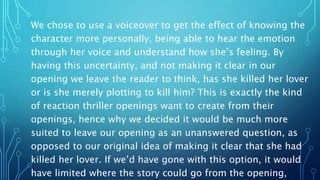We chose to use a voiceover to get the effect of knowing the
character more personally, being able to hear the emotion
through her voice and understand how she’s feeling. By
having this uncertainty, and not making it clear in our
opening we leave the reader to think, has she killed her lover
or is she merely plotting to kill him? This is exactly the kind
of reaction thriller openings want to create from their
openings, hence why we decided it would be much more
suited to leave our opening as an unanswered question, as
opposed to our original idea of making it clear that she had
killed her lover. If we’d have gone with this option, it would
have limited where the story could go from the opening,
 