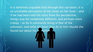 It is definitely arguable that through this narration, it is
an unreliable perception of her views on her lover – and
if we had been told the story from his perspective,
things may be completely different, and perhaps more
creepy – as he is constantly living in fear of the
unknown, and what his lover may do to him should she
found out about his infidelities
 