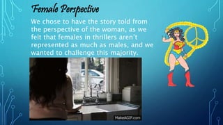We chose to have the story told from
the perspective of the woman, as we
felt that females in thrillers aren’t
represented as much as males, and we
wanted to challenge this majority.
Female Perspective
 