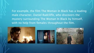 For example, the film The Woman In Black has a leading
male character, Daniel Radcliffe, who discovers the
mystery surrounding The Woman In Black by himself,
with no help from females throughout the film.
 