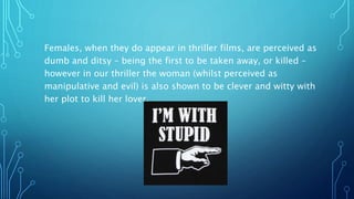 Females, when they do appear in thriller films, are perceived as
dumb and ditsy – being the first to be taken away, or killed –
however in our thriller the woman (whilst perceived as
manipulative and evil) is also shown to be clever and witty with
her plot to kill her lover.
 