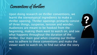 Upon doing research on thriller conventions, we
learnt the stereotypical ingredients to make a
thriller opening. Thriller openings primarily consist
of three things, suspense, tension and wonder.
Audiences are meant to be hooked from the
beginning, making them want to watch on, and see
what happens throughout the duration of the
thriller. Our main goal when creating our thriller
was to adhere to these conventions and make the
viewer want to watch on, to find out what the story
is.
Conventions of thrillers
 