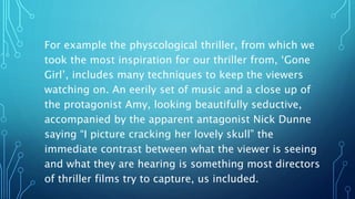 For example the physcological thriller, from which we
took the most inspiration for our thriller from, ‘Gone
Girl’, includes many techniques to keep the viewers
watching on. An eerily set of music and a close up of
the protagonist Amy, looking beautifully seductive,
accompanied by the apparent antagonist Nick Dunne
saying “I picture cracking her lovely skull” the
immediate contrast between what the viewer is seeing
and what they are hearing is something most directors
of thriller films try to capture, us included.
 