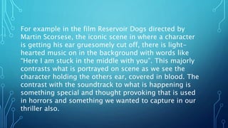 For example in the film Reservoir Dogs directed by
Martin Scorsese, the iconic scene in where a character
is getting his ear gruesomely cut off, there is light-
hearted music on in the background with words like
“Here I am stuck in the middle with you”. This majorly
contrasts what is portrayed on scene as we see the
character holding the others ear, covered in blood. The
contrast with the soundtrack to what is happening is
something special and thought provoking that is used
in horrors and something we wanted to capture in our
thriller also.
 