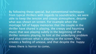 By following these special, but conventional techniques
from typical thrillers with regards to soundtracks, we were
able to keep the tension and creepy atmosphere, despite
what was shown on screen. For example when the
montage full of happy memories that the couple in the
thriller have shared is playing, the creepy and haunting
music that was playing subtly in the beginning of the
thriller remains playing, to hint at the underlying problem
and also contrast what is playing on the screen. This
creates a feeling of unease, and that despite the happy
times there is horror to come.
 