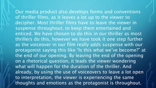 Our media product also develops forms and conventions
of thriller films, as it leaves a lot up to the viewer to
decipher. Most thriller films have to leave the viewer in
suspense throughout, to keep them entertained and
enticed. We have chosen to do this in our thriller as most
thrillers do this, however we have took it one step further
as the voiceover in our film really adds suspense with our
protagonist saying this like “Is this what we’ve become?” at
the end of our opening. By leaving the end of the opening
on a rhetorical question, it leads the viewer wondering
what will happen for the duration of the thriller. And
already, by using the use of voiceovers to leave a lot open
to interpretation, the viewer is experiencing the same
thoughts and emotions as the protagonist is throughout.
 