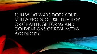1) IN WHAT WAYS DOES YOUR
MEDIA PRODUCT USE, DEVELOP
OR CHALLENGE FORMS AND
CONVENTIONS OF REAL MEDIA
PRODUCTS?
 