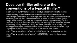 Does our thriller adhere to theDoes our thriller adhere to the
conventions of a typical thriller?conventions of a typical thriller?
In some ways our thriller adheres to the typical conventions of a thriller.
When creating the soundtrack for our film we wanted to incorporate
something different but still making sure it had the same creepy tones that
a thriller generally has. So we decided to use one of our favourite groups
songs ‘every breath you take’ by the police. We changed the song up so it
sounded really psychotic and disturbing. Me and my sister recorded a cover
of the song on my iPhone 5C using the voice recorder. Later during the
editing process I put an effect on the audio track so it had a echo and slight
ringing in the background, giving it that uncomfortable sound.
https://www.youtube.com/watch?v=OMOGaugKpzs –the police version
https://www.youtube.com/watch?v=sJBSLP83f0U – our version on our
thriller
 