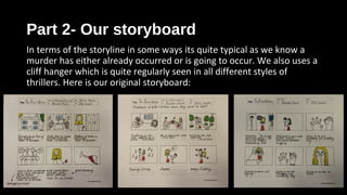 Part 2- Our storyboardPart 2- Our storyboard
In terms of the storyline in some ways its quite typical as we know a
murder has either already occurred or is going to occur. We also uses a
cliff hanger which is quite regularly seen in all different styles of
thrillers. Here is our original storyboard:
 
