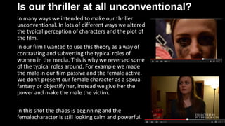 Is our thriller at all unconventional?Is our thriller at all unconventional?
In many ways we intended to make our thriller
unconventional. In lots of different ways we altered
the typical perception of characters and the plot of
the film.
In our film I wanted to use this theory as a way of
contrasting and subverting the typical roles of
women in the media. This is why we reversed some
of the typical roles around. For example we made
the male in our film passive and the female active.
We don't present our female character as a sexual
fantasy or objectify her, instead we give her the
power and make the male the victim.
In this shot the chaos is beginning and the
femalecharacter is still looking calm and powerful.
 