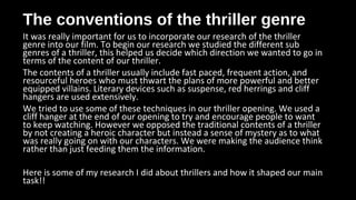 The conventions of the thriller genreThe conventions of the thriller genre
It was really important for us to incorporate our research of the thriller
genre into our film. To begin our research we studied the different sub
genres of a thriller, this helped us decide which direction we wanted to go in
terms of the content of our thriller.
The contents of a thriller usually include fast paced, frequent action, and
resourceful heroes who must thwart the plans of more powerful and better
equipped villains. Literary devices such as suspense, red herrings and cliff
hangers are used extensively.
We tried to use some of these techniques in our thriller opening. We used a
cliff hanger at the end of our opening to try and encourage people to want
to keep watching. However we opposed the traditional contents of a thriller
by not creating a heroic character but instead a sense of mystery as to what
was really going on with our characters. We were making the audience think
rather than just feeding them the information.
Here is some of my research I did about thrillers and how it shaped our main
task!!
 