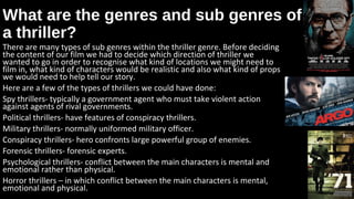 What are the genres and sub genres ofWhat are the genres and sub genres of
a thriller?a thriller?
There are many types of sub genres within the thriller genre. Before deciding
the content of our film we had to decide which direction of thriller we
wanted to go in order to recognise what kind of locations we might need to
film in, what kind of characters would be realistic and also what kind of props
we would need to help tell our story.
Here are a few of the types of thrillers we could have done:
Spy thrillers- typically a government agent who must take violent action
against agents of rival governments.
Political thrillers- have features of conspiracy thrillers.
Military thrillers- normally uniformed military officer.
Conspiracy thrillers- hero confronts large powerful group of enemies.
Forensic thrillers- forensic experts.
Psychological thrillers- conflict between the main characters is mental and
emotional rather than physical.
Horror thrillers – in which conflict between the main characters is mental,
emotional and physical.
 