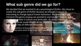 What sub genre did we go for?What sub genre did we go for?
We decided that we wanted to do a psychological thriller. We chose to
create this sub genre of thriller because we thought it would be
interesting to change typical human behaviour. We knew we could
interpret this genre anyway we wanted to and wouldn’t have to know
any facts to make it realistic and believable. By doing something
psychological we could bring in all our previous ideas into our film and
incorporate lots of different elements.
We really wanted a strong psychotically unhinged female presence in our film and
these women were some of the leads that inspired our female character:
 