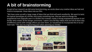 A bit of brainstormingA bit of brainstorming
As part of our research we did some brainstorming, we wrote down any creative ideas we had and
tried to incorporate these ideas into our film.
“We have come up with a large range of ideas that we think will work excellently. We want to twist
the typical stereotype of a thriller and create something new. Also we want to change the
empowered man (typically seen in a thriller) but instead, create a strong empowered woman in our
thriller who creates all the danger and drama. I adore Lana Del Rey videos that are full of short clips
of different scenes with vintage effects put over them, so I would love to incorporate this in to our
main task.” This was my original blog post when planning our thriller.
 
