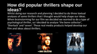 How did popular thrillers shape ourHow did popular thrillers shape our
ideas?ideas?
Whilst doing our research and planning I decided to do three textual
analyses of some thrillers that I thought would help shape our ideas.
When brainstorming for our film we decided we wanted to do a type of
psychological thriller, so I decided to analyse ‘the bone collector’,
‘Sherlock’ and ‘seven’. These real media products helped develop our
film and ideas about thrillers.
 