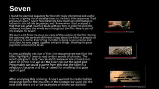 SevenSeven
I found the opening sequence for this film really interesting and useful
in terms of giving me alternative ideas to the basic title sequences I had
previously seen. I never noticed before how much key information is
hidden in a lot of title sequences and I knew when I had analysed it
that that was what I wanted to do with our film. In order to keep the
audience involved the whole way throughout the film. Here is part of
my analysis for seven:
We learn a lot from the mise en scene of this section of the film. During
the opening title we learn different things about the killer to prepare us
for what is to come. Everything the killer is doing is very precise and
articulate, he sees pages together and pins things. Showing his great
psychotic attention to detail.
In one particular section of the title sequence we see that the
killer highlights/ crosses out certain words of phrases. The
words pregnant, intercourse and transexual are crossed out.
Later on in the title we see the killer cut out the word god.
Presumably we could assume from this that the killer is a
religious character and has a hatred for anything that goes
against god.
After analysing this opening I knew I wanted to create hidden
meanings behind the majority of the footage we used. On the
next slide there are a few examples of where we did this!
 