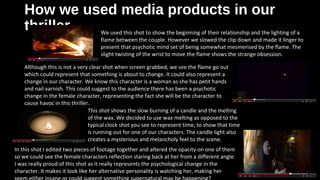 How we used media products in ourHow we used media products in our
thrillerthriller We used this shot to show the beginning of their relationship and the lighting of a
flame between the couple. However we slowed the clip down and made it linger to
present that psychotic mind set of being somewhat mesmerised by the flame. The
slight twisting of the wrist to move the flame shows the strange obsession.
Although this is not a very clear shot when screen grabbed, we see the flame go out
which could represent that something is about to change. It could also represent a
change in our character. We know this character is a woman as she has petit hands
and nail varnish. This could suggest to the audience there has been a psychotic
change in the female character, representing the fact she will be the character to
cause havoc in this thriller.
This shot shows the slow burning of a candle and the melting
of the wax. We decided to use wax melting as opposed to the
typical clock shot you see to represent time, to show that time
is running out for one of our characters. The candle light also
creates a mysterious and melancholy feel to the scene.
In this shot I edited two pieces of footage together and altered the opacity on one of them
so we could see the female characters reflection staring back at her from a different angle.
I was really proud of this shot as it really represents the psychological change in the
character. It makes it look like her alternative personality is watching her, making her
 