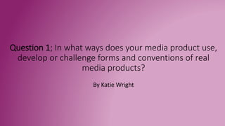 Question 1; In what ways does your media product use,
develop or challenge forms and conventions of real
media products?
By Katie Wright
 
