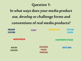 Question 1:
In what waysdoes your media product
use, develop or challenge forms and
conventions of real media products?
PUFF
MASTHEAD
SKYLINE
STRAPLINEFRONT
COVER
CONTENTS PAGE
DOUBLE
PAGE
SPREAD
MAIN
IMAGE
COVER
LINES
 