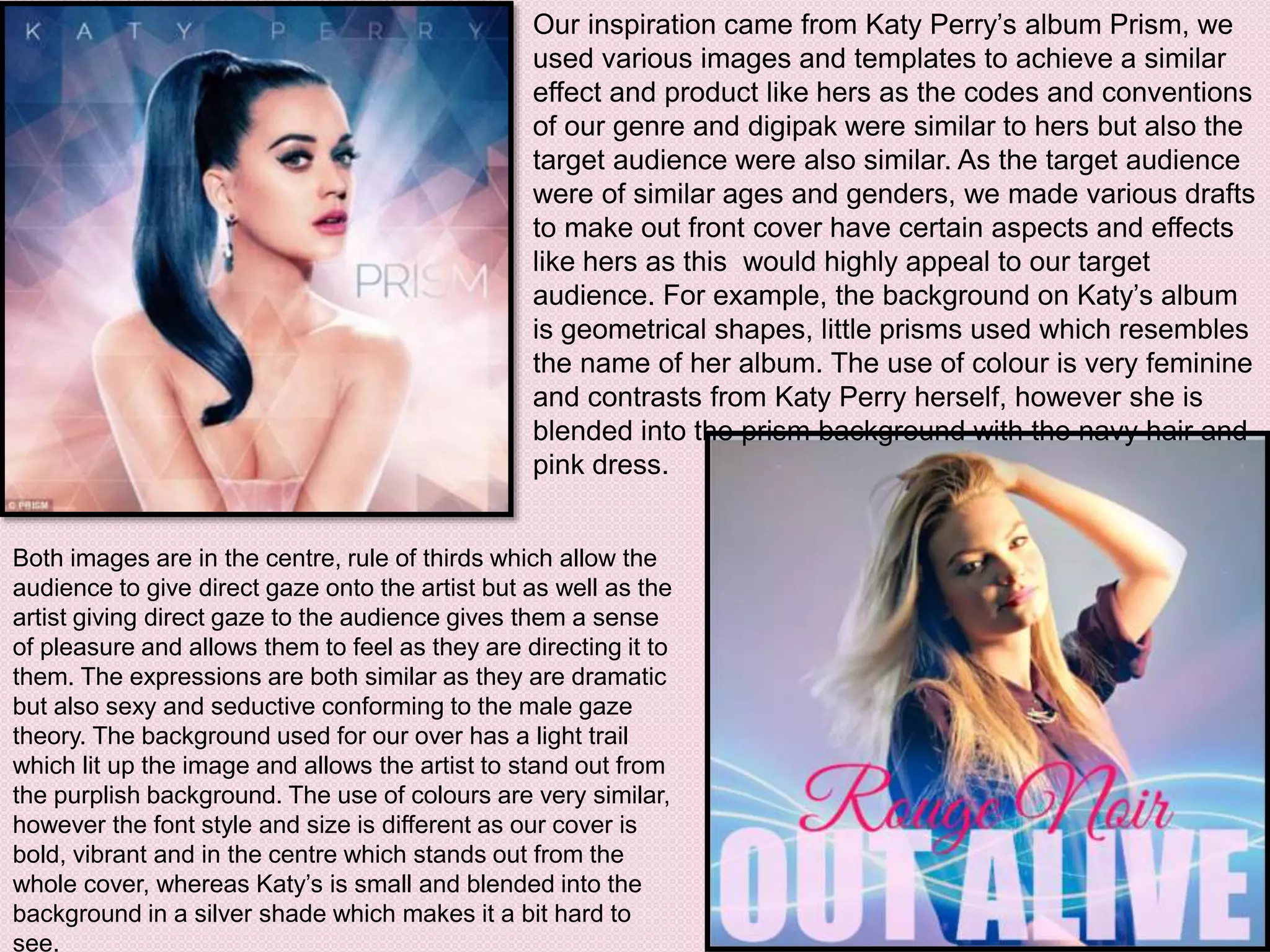 Our inspiration came from Katy Perry’s album Prism, we
used various images and templates to achieve a similar
effect and product like hers as the codes and conventions
of our genre and digipak were similar to hers but also the
target audience were also similar. As the target audience
were of similar ages and genders, we made various drafts
to make out front cover have certain aspects and effects
like hers as this would highly appeal to our target
audience. For example, the background on Katy’s album
is geometrical shapes, little prisms used which resembles
the name of her album. The use of colour is very feminine
and contrasts from Katy Perry herself, however she is
blended into the prism background with the navy hair and
pink dress.
Both images are in the centre, rule of thirds which allow the
audience to give direct gaze onto the artist but as well as the
artist giving direct gaze to the audience gives them a sense
of pleasure and allows them to feel as they are directing it to
them. The expressions are both similar as they are dramatic
but also sexy and seductive conforming to the male gaze
theory. The background used for our over has a light trail
which lit up the image and allows the artist to stand out from
the purplish background. The use of colours are very similar,
however the font style and size is different as our cover is
bold, vibrant and in the centre which stands out from the
whole cover, whereas Katy’s is small and blended into the
background in a silver shade which makes it a bit hard to
see.
 