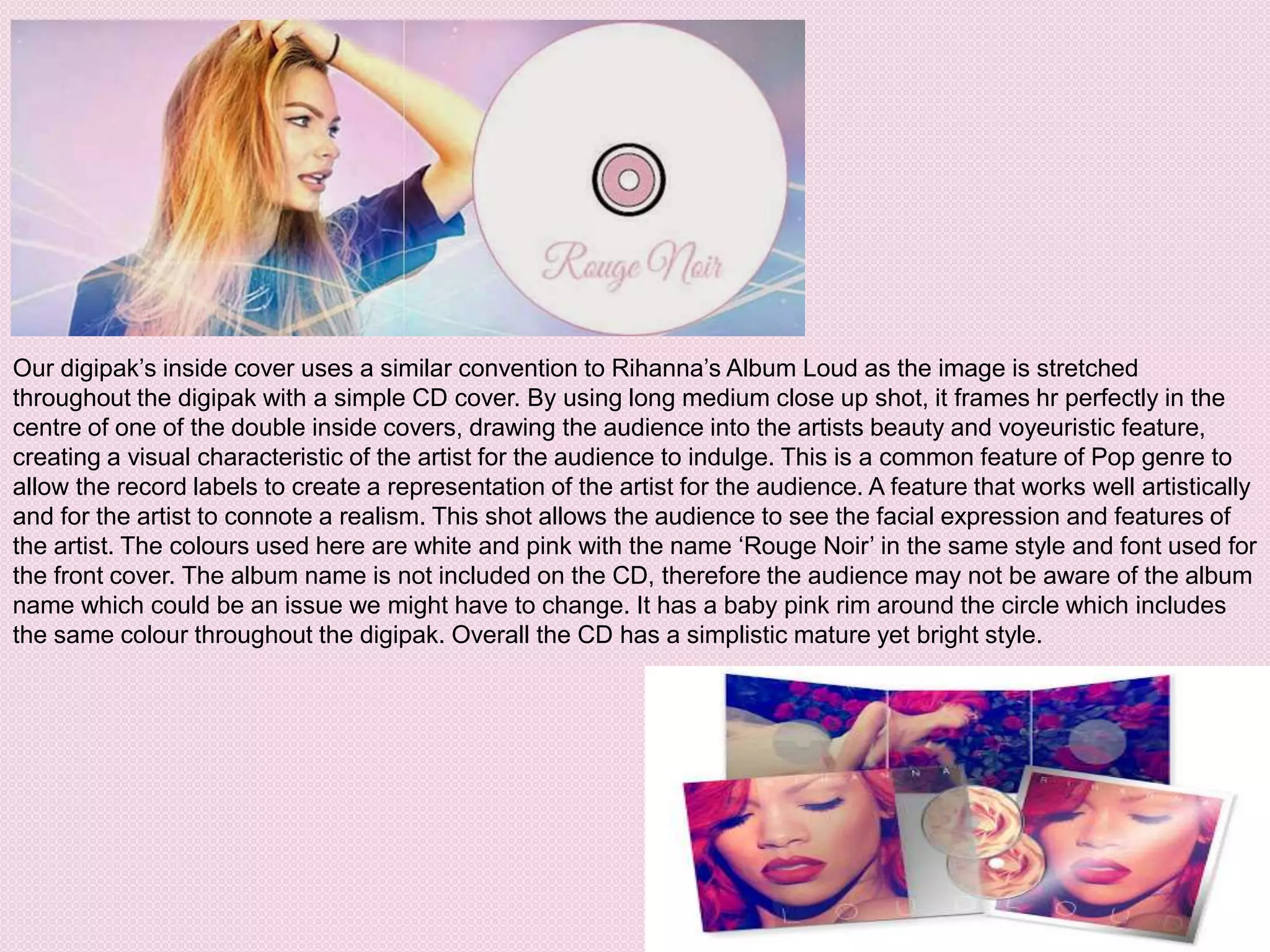 Our digipak’s inside cover uses a similar convention to Rihanna’s Album Loud as the image is stretched
throughout the digipak with a simple CD cover. By using long medium close up shot, it frames hr perfectly in the
centre of one of the double inside covers, drawing the audience into the artists beauty and voyeuristic feature,
creating a visual characteristic of the artist for the audience to indulge. This is a common feature of Pop genre to
allow the record labels to create a representation of the artist for the audience. A feature that works well artistically
and for the artist to connote a realism. This shot allows the audience to see the facial expression and features of
the artist. The colours used here are white and pink with the name ‘Rouge Noir’ in the same style and font used for
the front cover. The album name is not included on the CD, therefore the audience may not be aware of the album
name which could be an issue we might have to change. It has a baby pink rim around the circle which includes
the same colour throughout the digipak. Overall the CD has a simplistic mature yet bright style.
 