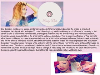 Our digipak’s inside cover uses a similar convention to Rihanna’s Album Loud as the image is stretched
throughout the digipak with a simple CD cover. By using long medium close up shot, it frames hr perfectly in the
centre of one of the double inside covers, drawing the audience into the artists beauty and voyeuristic feature,
creating a visual characteristic of the artist for the audience to indulge. This is a common feature of Pop genre to
allow the record labels to create a representation of the artist for the audience. A feature that works well artistically
and for the artist to connote a realism. This shot allows the audience to see the facial expression and features of
the artist. The colours used here are white and pink with the name ‘Rouge Noir’ in the same style and font used for
the front cover. The album name is not included on the CD, therefore the audience may not be aware of the album
name which could be an issue we might have to change. It has a baby pink rim around the circle which includes
the same colour throughout the digipak. Overall the CD has a simplistic mature yet bright style.
 