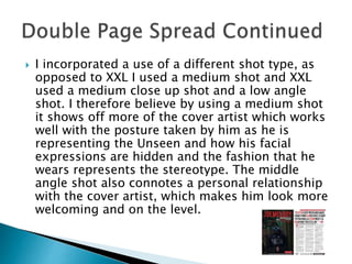  I incorporated a use of a different shot type, as
opposed to XXL I used a medium shot and XXL
used a medium close up shot and a low angle
shot. I therefore believe by using a medium shot
it shows off more of the cover artist which works
well with the posture taken by him as he is
representing the Unseen and how his facial
expressions are hidden and the fashion that he
wears represents the stereotype. The middle
angle shot also connotes a personal relationship
with the cover artist, which makes him look more
welcoming and on the level.
 