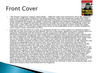  ‘The Unseen’ magazine ‘repeats’ (Steve Neale – 1980) the codes and conventions off an XXL magazine
such as the simple colour scheme of red, white and black. I have also related my images that I have
taken have associated to the hip hop scene that hold similarities such as the fashion and stereotypical
scene set behind the images e.g. graffiti. I also have ‘repeated’ the colloquial language that is present
in XXL within my magazine and have focused this through my articles and use of headings within my
front cover. I have also used synergy of social media across all my pages of which keeps the reader
‘informed’ (Katz) so ‘The Unseen’ readers have access to the publication across a variety of platforms
and it makes it more convenient for them.
 I wanted to keep the theme as similar as I could but change it in some aspects as I wanted to make it
look like my own and create my own identity. XXL has a very angry, aggressive colour scheme that is in
symbiotic relationship with the emotions usually expressed in the genre, therefore I used this
effectively to highlight around my main image and effectively promote a relevant image. I did this with
my main image actor ‘Joe Melody’ who I insinuated as a gangster stereotypical looking hip hop artists
but also to stand out from the background. I feel my background complemented the main image cover
star as the bright colours are able to help the main star stand out for the benefit of a pass along
audience. Another example of where I have replicated the codes and conventions of XXL magazine is by
creating an independent and successful cover star, making him seem important and majestic by
shooting him from the technical code of a low angle shot, which is related to the other issues of XXL,
which has introduced where the cover star is either shot from a low angle of which displays their
prominence. Creating a ‘star appeal’ (Richard Dyer) allows the reader to effectively help distinguish the
target audience by which the stars are manufactured by the music industry to serve a purpose; to make
money out of audience, who respond to various elements of a star’s character by buying records and
becoming fans. My house style is different to XXL as I wanted to assert a different display of my layout
and allow my magazine to fluctuate from the predictable XXL layout. My masthead is far bigger and
bolder and helps capture the identity that I wanted to provide to the audience, helping to create a
relationship between the magazine and the audience. However, I used similar bold fonts to XXL such as
Bebas of which I was able to capture the thick inner glow effect I desired and helped to stand out within
my magazine. I have added alternate extra information such as puff promotion or social media of
which provided an alternate synergy to my brand identity as I feel that it takes the simplicity away from
what I am trying to attain and disheartens the magazine.
 