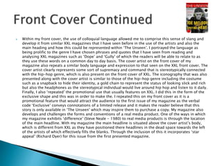  Within my front cover, the use of colloquial language allowed me to comprise this sense of slang and
develop it from similar XXL magazines that I have seen before in the use of the artists and also the
main heading and how this could be represented within ‘The Unseen’. I portrayed the language as
being prolific to the genre I have chosen phrases and quotes that I have seen from reading and
analysing XXL magazines such as ‘Dope’ and ‘Gully’ of which the readers will be able to relate to as
they use these words on a common day to day basis. The cover artist on the front cover of my
magazine also repeats a similar body language and expression to that seen on the XXL front cover. The
cover artist clearly represents some sort of supremacy and command that is stereotypically connected
with the hip-hop genre, which is also present on the front cover of XXL. The iconography that was also
presented along with the cover artist is similar to those of the hip-hop genre including the costume
such as a snapback to hide their identity, a gold chain to represent the status of looking slick and rich
but also the headphones as the stereotypical individual would live around hip hop and listen to it daily.
Finally, I also ‘repeated’ the promotional use that usually features on XXL. I did this in the form of the
exclusive shape and this was in order to make the. I repeated this on my front cover as it is a
promotional feature that would attract the audience to the first issue of my magazine as the verbal
code ‘Exclusive’ conveys connotations of a limited release and it makes the reader believe that this
story is only available in ‘The Unseen’ which may inspire them to purchase a copy. My magazine also
develops and challenges the forms and conventions of a real media product. One of the ways in which
my magazine exhibits ‘difference’ (Steve Neale - 1980) to real media products is through the location
of the main headline. With my magazine the main headline is situated above the cover artist’s body,
which is different from XXL as they have positioned there headlines in the dead space towards the left
of the artists of which effectively fills the blanks. Through the inclusion of this it incorporates ‘star
appeal’ (Richard Dyer) for this issue from the first presented magazine.
 
