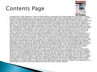  In opposition to XXL magazine, I have similarly chosen to approach the contents page the same way I did with
the front cover, allowing me to create my own brand identity rather than copying XXL’s interpretation. The first
feature I thought helped adapt the magazine was the house style. The house style along with colour scheme
seemed to create an effective layout as they both worked together with each other so well; the black background
with a white thick border around the side provided a faultless simplistic style and didn't make the magazine
seem as if it was disorderly. However, the main difference I approached the contents page with as opposed with
XXL was I only produced one page as opposed to the two pages of XXL. This decision was made because I felt
like it allows the reader to be clearer with where to find the content of the issue and distinguish where the pages
are allocated within the magazine. This set aside I went for a clear, bold title and decided to place the date from
the issue bellow it. I felt that this made it clear that I distribute, in terms of frequency, a once-a-month issue
and that this was the December issue. Taking the impression of underlining my heading and each of my sub
titles, I made sure that each of the sub lines were applied too from XXL, which involved creating a section
summarising the star from the main image and description, stories about inside, which is the overall content in
the magazine, artists and stories that change with every issue and finally regulars which is story headings that
stay the same with every issue in XXL. I also included a variety of artists who are already recognized and other
artists who are less known, therefore ‘The Unseen’ could be seen as a source of advertisement of their talents.
These artists are mostly from USA as hip hop has originated from there but I have included British artists as well.
During the editorial page I have set myself out as an outgoing character that uses the stereotypical colloquial
language to create a ‘personal relationship’ (Katz) with the target audience, for example “What’s good family” of
which welcomes the slang users within this editorial and welcomes them. I have also included graffiti at the top
and bottom of my page that allows the reader to understand the hip hop scene and therefore enable them to
seek the glamour and trappings of this stereotypical scene. Social media was presented within my contents
which are similar to XXL as it is shown within the editorial page as well, this is the reason why I have
incorporated it below the editorial the editor I see it as significant to have a connection with the readers and I
think that it looks somewhat specialized. I included all of the content into a rectangular box such as Facebook,
twitter and iTunes downloads and contains the web links for the social media. Lastly I have included a signature
of which is presented bellow my editorial that I wrote myself and scanned in and is the similar to XXL therefore
denoting a sense of identity and also ‘signifies’ (De Saussure) the editor has signed the issue off, which in turn
builds a rapport with the readers. I have also repeated the page number and web address format that is situated
at the bottom of the XXL contents page. This significant convention comprises a bolded page number and the
web address to simply ‘signify’ to the audience what page they are on and it also means there is cross media
convergence as the web address is able to be seen clearly by the target audience, of which is of importance as it
clearly helps to connect a personal relationship with the reader and the audience.
 