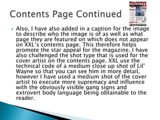  Also, I have also added in a caption for the image
to describe who the image is of as well as what
page they are featured on which does not appear
on XXL’s contents page. This therefore helps
promote the star appeal for the magazine. I have
also challenged the shot type that is used for the
cover artist on the contents page. XXL use the
technical code of a medium close up shot of Lil’
Wayne so that you can see him in more detail,
however I have used a medium shot of the cover
artist to execute more supremacy and influence
with the obviously visible gang signs and
extrovert body language being obtainable to the
reader.
 