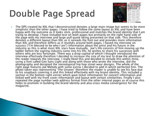  The DPS created by XXL that I deconstructed denotes a large main image but seems to be more
simplistic than the other pages. I have tried to follow the same layout as XXL and have been
happy with the outcome as it looks slick, professional and matches the brand identity that I am
trying to develop. I have included text on both pages but primarily on the right hand side of
the page with my interview and large pull quote being presented on that side. This therefore
denotes a different layout than XXL as it spreads the font out and provides more information
than XXL and therefore differs as it revolves around both pages. I based my interview on
success (“I’m blessed to be who I am”) information about the artist and his future in the
industry as this is what most XXL stars have mutually. Joe’s life consists of him moving up the
ladder before the signing industry came into his life, he wishes to share his successes with
others who are less fortunate. There was a drop capital of which I thought introduced the
interview effectively therefore I decided to increase the size of my text to draw the attention of
the reader towards the interview. I really liked this and decided to include this within mine,
using a font called Geo Sans Light and along with those who wrote the interview, did the
photography and designed the stereotypical hip hop street wear designs. The whole of the
right page features Joe Melody with some extras I decided to add in which perfected him. The
photo taken was representing ‘The Unseen’ therefore the reader is unable to see his face due
to his snapback covering it and this linked effectively with my brand identity. This included a
section in the bottom right corner which gave ticket information for concert information and
linked well with my front cover information and layout with certain similarities. Finally I also
repeated the page number/web address format from the other internal pages as of course this
helps to promote in building the brand identity and also cross media convergence for the
magazine.
 