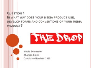 QUESTION 1
IN WHAT WAY DOES YOUR MEDIA PRODUCT USE,
DEVELOP FORMS AND CONVENTIONS OF YOUR MEDIA
PRODUCT?
Media Evaluation
Thomas Spink
Candidate Number: 2030
 