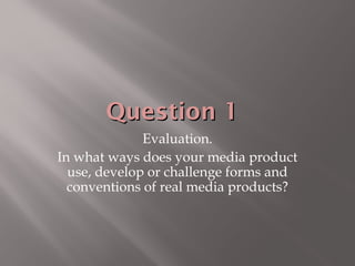 Question 1Question 1
Evaluation.
In what ways does your media product
use, develop or challenge forms and
conventions of real media products?
 