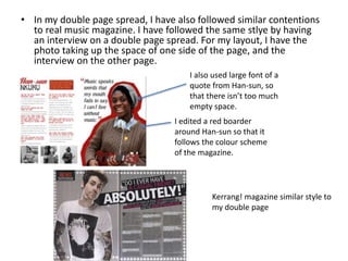 • In my double page spread, I have also followed similar contentions
to real music magazine. I have followed the same stlye by having
an interview on a double page spread. For my layout, I have the
photo taking up the space of one side of the page, and the
interview on the other page.
I also used large font of a
quote from Han-sun, so
that there isn’t too much
empty space.
I edited a red boarder
around Han-sun so that it
follows the colour scheme
of the magazine.
Kerrang! magazine similar style to
my double page
 