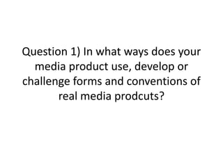 Question 1) In what ways does your
media product use, develop or
challenge forms and conventions of
real media prodcuts?
 